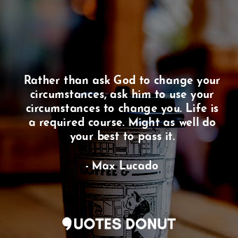 Rather than ask God to change your circumstances, ask him to use your circumstances to change you. Life is a required course. Might as well do your best to pass it.