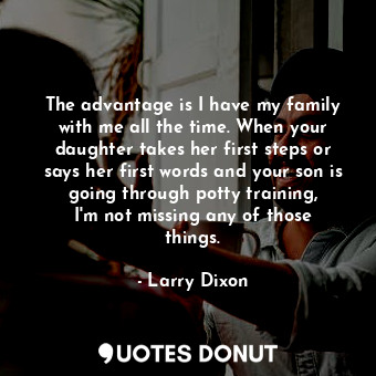 The advantage is I have my family with me all the time. When your daughter takes her first steps or says her first words and your son is going through potty training, I&#39;m not missing any of those things.