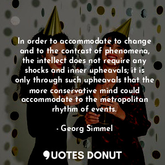 In order to accommodate to change and to the contrast of phenomena, the intellect does not require any shocks and inner upheavals; it is only through such upheavals that the more conservative mind could accommodate to the metropolitan rhythm of events.
