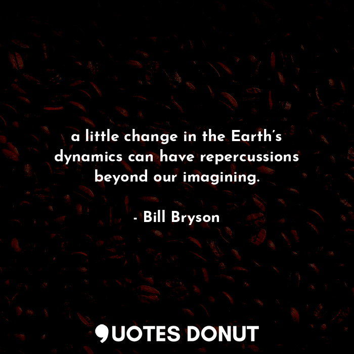 a little change in the Earth’s dynamics can have repercussions beyond our imagining.