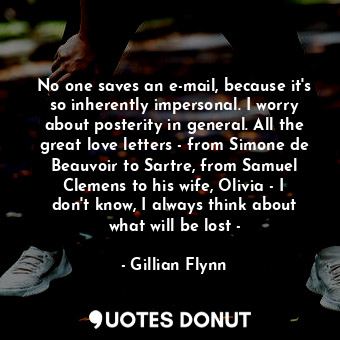 No one saves an e-mail, because it's so inherently impersonal. I worry about posterity in general. All the great love letters - from Simone de Beauvoir to Sartre, from Samuel Clemens to his wife, Olivia - I don't know, I always think about what will be lost -