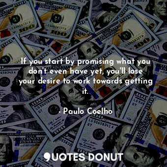 If you start by promising what you don't even have yet, you'll lose your desire to work towards getting it.