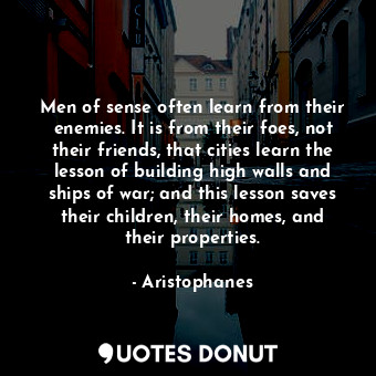 Men of sense often learn from their enemies. It is from their foes, not their friends, that cities learn the lesson of building high walls and ships of war; and this lesson saves their children, their homes, and their properties.