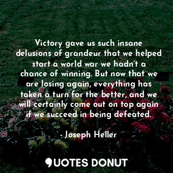 Victory gave us such insane delusions of grandeur that we helped start a world war we hadn’t a chance of winning. But now that we are losing again, everything has taken a turn for the better, and we will certainly come out on top again if we succeed in being defeated.