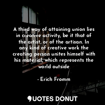 A third way of attaining union lies in creative activity, be it that of the artist, or of the artisan. In any kind of creative work the creating person unites himself with his material, which represents the world outside