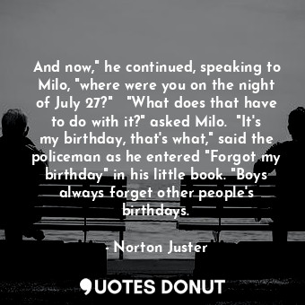 And now," he continued, speaking to Milo, "where were you on the night of July 27?"   "What does that have to do with it?" asked Milo.  "It's my birthday, that's what," said the policeman as he entered "Forgot my birthday" in his little book. "Boys always forget other people's birthdays.