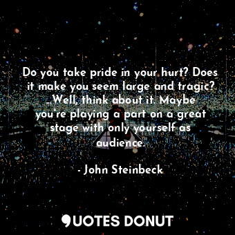 Do you take pride in your hurt? Does it make you seem large and tragic? ...Well, think about it. Maybe you're playing a part on a great stage with only yourself as audience.