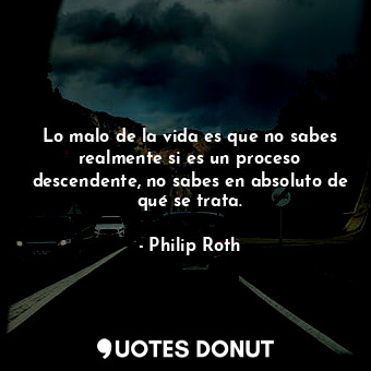 Lo malo de la vida es que no sabes realmente si es un proceso descendente, no sabes en absoluto de qué se trata.