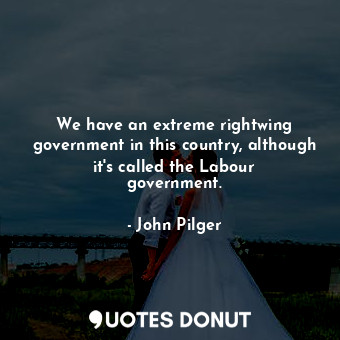 We have an extreme rightwing government in this country, although it&#39;s called the Labour government.