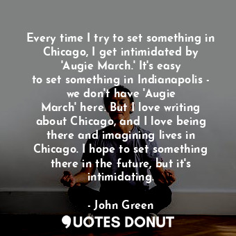 Every time I try to set something in Chicago, I get intimidated by &#39;Augie March.&#39; It&#39;s easy to set something in Indianapolis - we don&#39;t have &#39;Augie March&#39; here. But I love writing about Chicago, and I love being there and imagining lives in Chicago. I hope to set something there in the future, but it&#39;s intimidating.