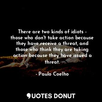 There are two kinds of idiots - those who don't take action because they have receive a threat, and those who think they are taking action because they have issued a threat.