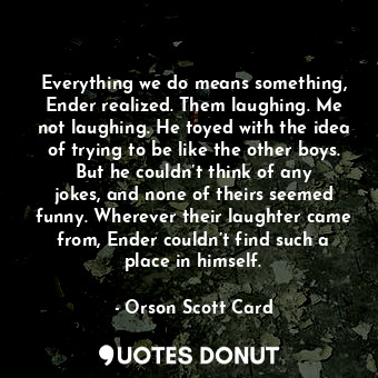  Everything we do means something, Ender realized. Them laughing. Me not laughing... - Orson Scott Card - Quotes Donut