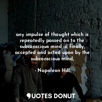 any impulse of thought which is repeatedly passed on to the subconscious mind is, finally, accepted and acted upon by the subconscious mind,