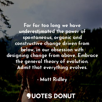 For far too long we have underestimated the power of spontaneous, organic and constructive change driven from below, in our obsession with designing change from above. Embrace the general theory of evolution. Admit that everything evolves.