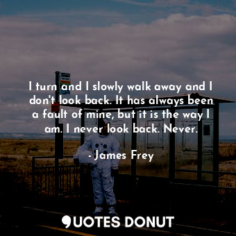 I turn and I slowly walk away and I don't look back. It has always been a fault of mine, but it is the way I am. I never look back. Never.