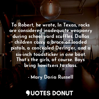 To Robert, he wrote, In Texas, rocks are considered inadequate weaponry during school yard scuffles. Dallas children carry a brace of loaded pistols, a concealed Deringer, and a six-inch toadsticker in one boot. That’s the girls, of course. Boys bring howitzers to class.