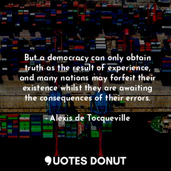 But a democracy can only obtain truth as the result of experience, and many nations may forfeit their existence whilst they are awaiting the consequences of their errors.