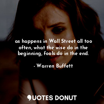 as happens in Wall Street all too often, what the wise do in the beginning, fools do in the end.