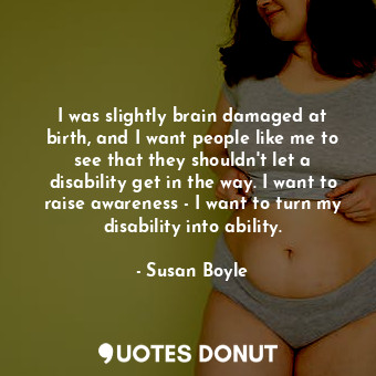 I was slightly brain damaged at birth, and I want people like me to see that they shouldn&#39;t let a disability get in the way. I want to raise awareness - I want to turn my disability into ability.