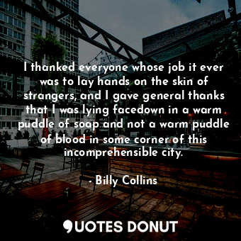 I thanked everyone whose job it ever was to lay hands on the skin of strangers, and I gave general thanks that I was lying facedown in a warm puddle of soap and not a warm puddle of blood in some corner of this incomprehensible city.