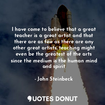 I have come to believe that a great teacher is a great artist and that there are as few as there are any other great artists. teaching might even be the greatest of the arts since the medium is the human mind and spirit
