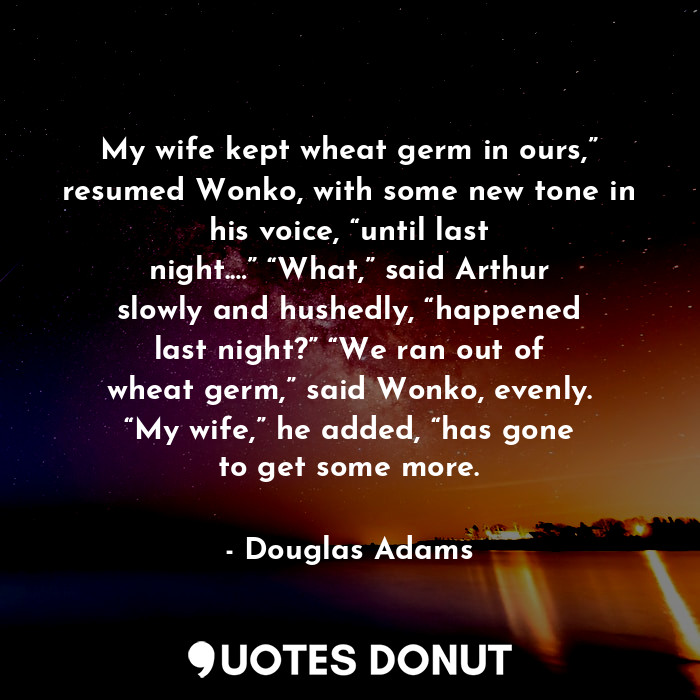 My wife kept wheat germ in ours,” resumed Wonko, with some new tone in his voice, “until last night.…” “What,” said Arthur slowly and hushedly, “happened last night?” “We ran out of wheat germ,” said Wonko, evenly. “My wife,” he added, “has gone to get some more.