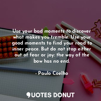 Use your bad moments to discover what makes you tremble. Use your good moments to find your road to inner peace. But do not stop either out of fear or joy: the way of the bow has no end.