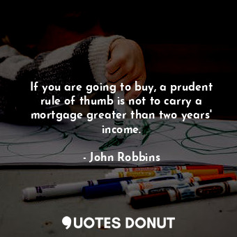  If you are going to buy, a prudent rule of thumb is not to carry a mortgage grea... - John Robbins - Quotes Donut