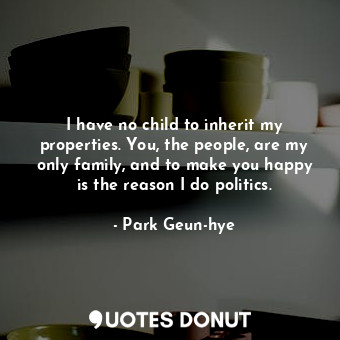  I have no child to inherit my properties. You, the people, are my only family, a... - Park Geun-hye - Quotes Donut