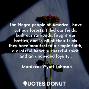 The Negro people of America... have cut our forests, tilled our fields, built our railroads, fought our battles, and in all of their trials they have manifested a simple faith, a grateful heart, a cheerful spirit, and an undivided loyalty .