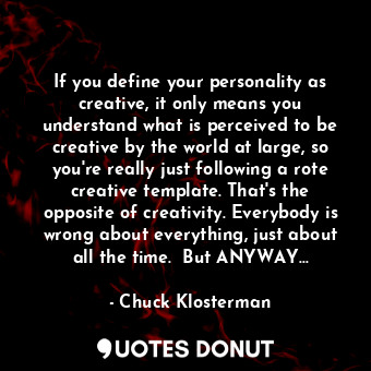 If you define your personality as creative, it only means you understand what is perceived to be creative by the world at large, so you're really just following a rote creative template. That's the opposite of creativity. Everybody is wrong about everything, just about all the time.  But ANYWAY...