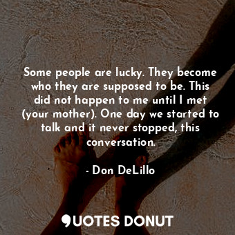 Some people are lucky. They become who they are supposed to be. This did not happen to me until I met (your mother). One day we started to talk and it never stopped, this conversation.