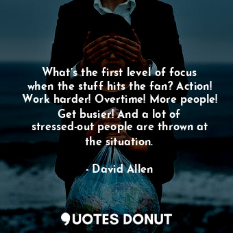 What’s the first level of focus when the stuff hits the fan? Action! Work harder! Overtime! More people! Get busier! And a lot of stressed-out people are thrown at the situation.