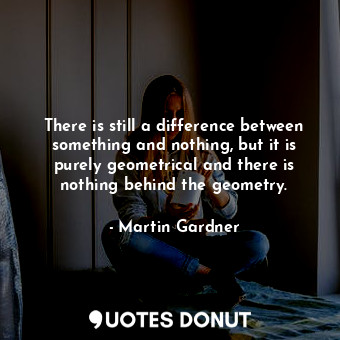 There is still a difference between something and nothing, but it is purely geometrical and there is nothing behind the geometry.