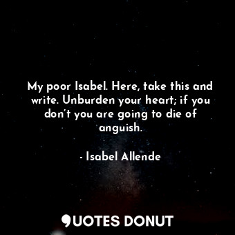My poor Isabel. Here, take this and write. Unburden your heart; if you don’t you are going to die of anguish.