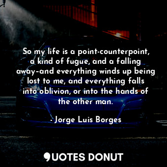 So my life is a point-counterpoint, a kind of fugue, and a falling away–and everything winds up being lost to me, and everything falls into oblivion, or into the hands of the other man.