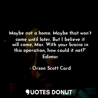 Maybe not a home. Maybe that won’t come until later. But I believe it will come, Mar. With your brains in this operation, how could it not?” Edimar