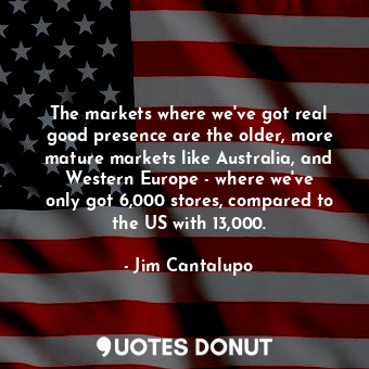 The markets where we&#39;ve got real good presence are the older, more mature markets like Australia, and Western Europe - where we&#39;ve only got 6,000 stores, compared to the US with 13,000.