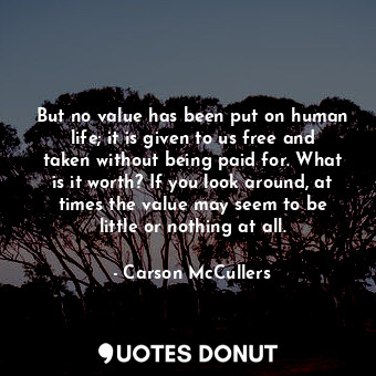But no value has been put on human life; it is given to us free and taken without being paid for. What is it worth? If you look around, at times the value may seem to be little or nothing at all.