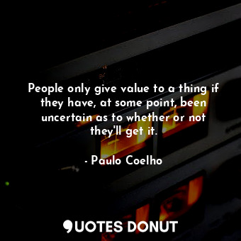 People only give value to a thing if they have, at some point, been uncertain as to whether or not they'll get it.