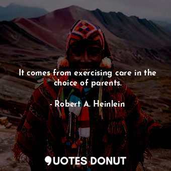 It comes from exercising care in the choice of parents.