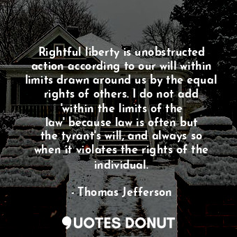Rightful liberty is unobstructed action according to our will within limits drawn around us by the equal rights of others. I do not add &#39;within the limits of the law&#39; because law is often but the tyrant&#39;s will, and always so when it violates the rights of the individual.