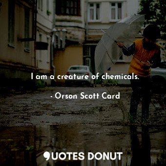 I am a creature of chemicals.