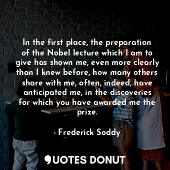 In the first place, the preparation of the Nobel lecture which I am to give has shown me, even more clearly than I knew before, how many others share with me, often, indeed, have anticipated me, in the discoveries for which you have awarded me the prize.