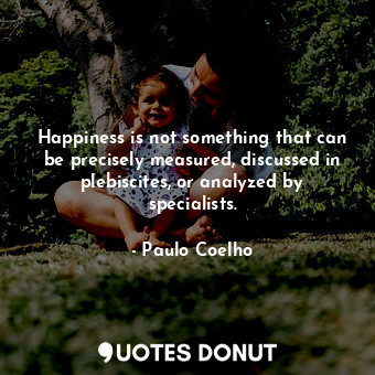 Happiness is not something that can be precisely measured, discussed in plebiscites, or analyzed by specialists.