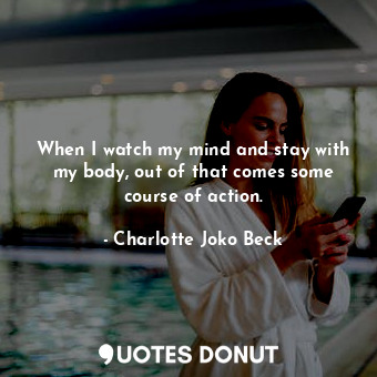  When I watch my mind and stay with my body, out of that comes some course of act... - Charlotte Joko Beck - Quotes Donut