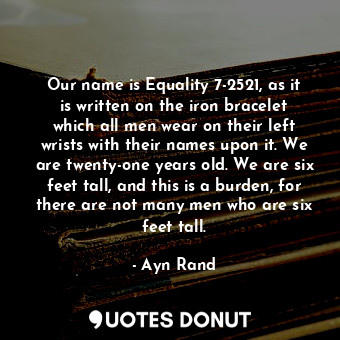 Our name is Equality 7-2521, as it is written on the iron bracelet which all men wear on their left wrists with their names upon it. We are twenty-one years old. We are six feet tall, and this is a burden, for there are not many men who are six feet tall.