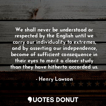 We shall never be understood or respected by the English until we carry our individuality to extremes, and by asserting our independence, become of sufficient consequence in their eyes to merit a closer study than they have hitherto accorded us.
