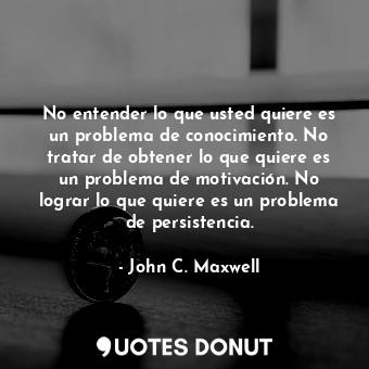 No entender lo que usted quiere es un problema de conocimiento. No tratar de obtener lo que quiere es un problema de motivación. No lograr lo que quiere es un problema de persistencia.