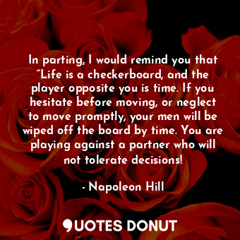 In parting, I would remind you that “Life is a checkerboard, and the player opposite you is time. If you hesitate before moving, or neglect to move promptly, your men will be wiped off the board by time. You are playing against a partner who will not tolerate decisions!